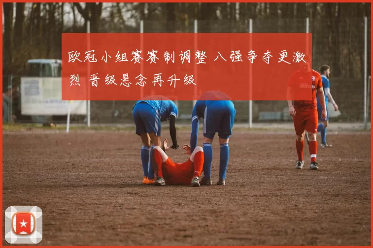 欧冠小组赛赛制调整 八强争夺更激烈 晋级悬念再升级