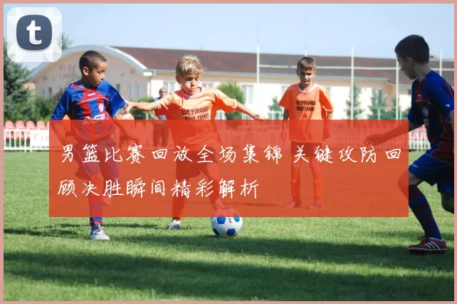 男篮比赛回放全场集锦 关键攻防回顾决胜瞬间精彩解析