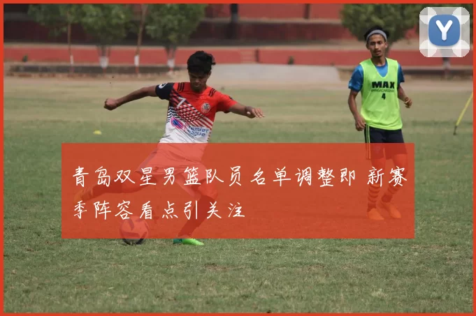 青岛双星男篮队员名单调整即 新赛季阵容看点引关注