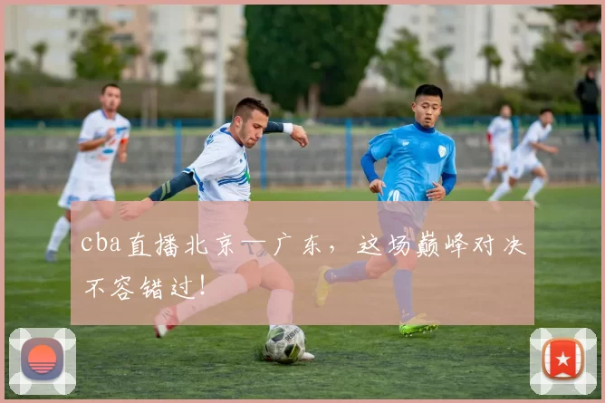 cba直播北京—广东，这场巅峰对决不容错过！