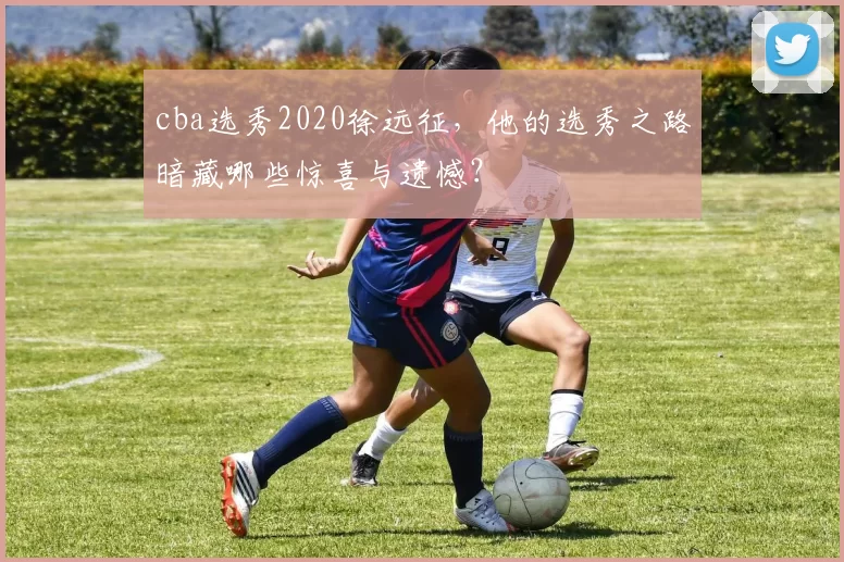cba选秀2020徐远征，他的选秀之路暗藏哪些惊喜与遗憾？