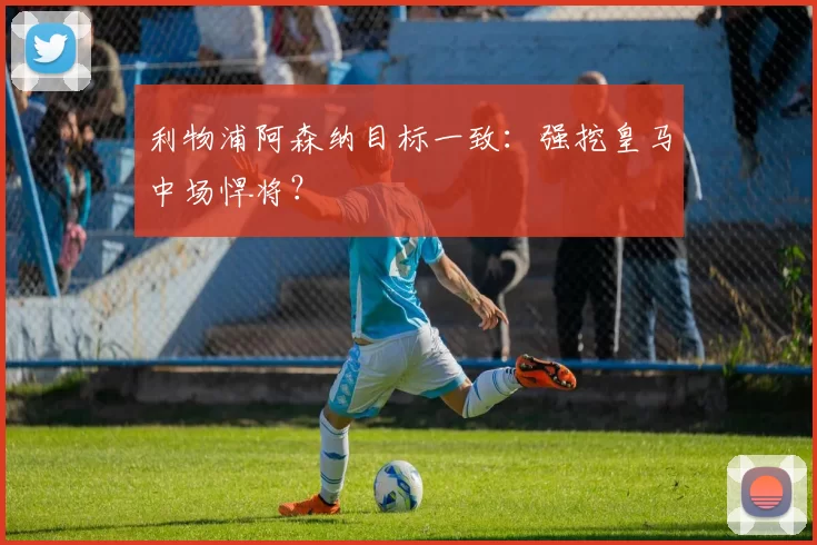 利物浦阿森纳目标一致：强挖皇马中场悍将？