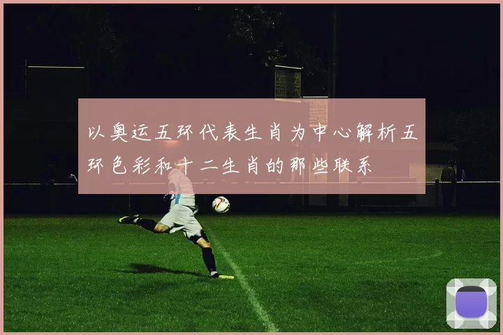 以奥运五环代表生肖为中心解析五环色彩和十二生肖的那些联系