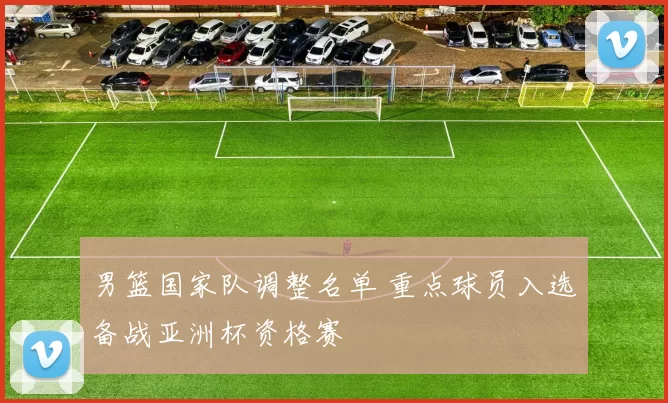 男篮国家队调整名单 重点球员入选备战亚洲杯资格赛