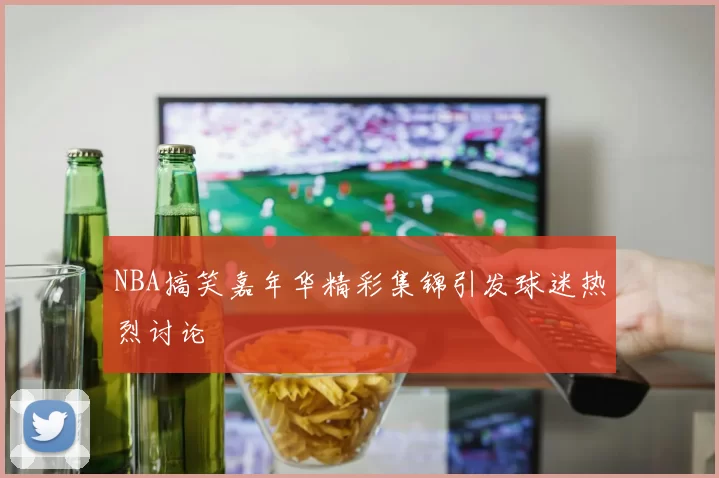 NBA搞笑嘉年华精彩集锦引发球迷热烈讨论