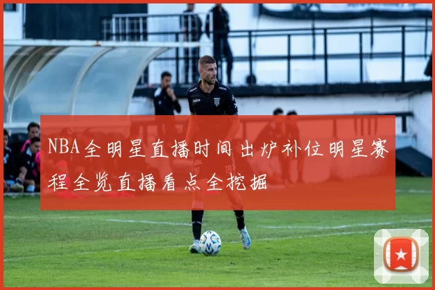 NBA全明星直播时间出炉补位明星赛程全览直播看点全挖掘