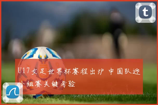 U17女足世界杯赛程出炉 中国队迎小组赛关键考验
