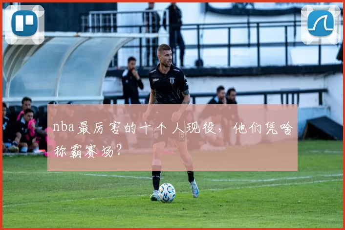 nba最厉害的十个人现役，他们凭啥称霸赛场？