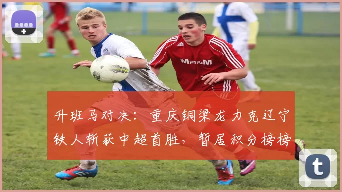 升班马对决：重庆铜梁龙力克辽宁铁人斩获中超首胜，暂居积分榜榜首_比赛_禁区_肯帕