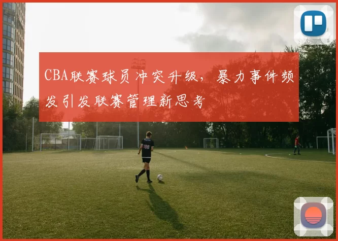 CBA联赛球员冲突升级，暴力事件频发引发联赛管理新思考