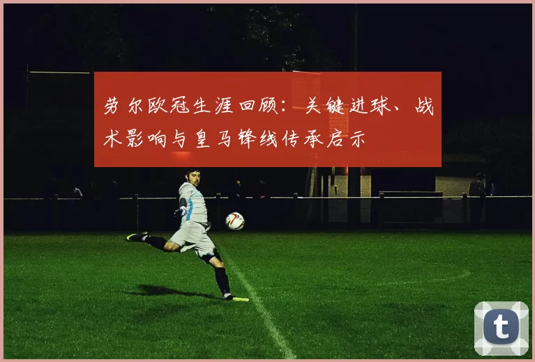 劳尔欧冠生涯回顾：关键进球、战术影响与皇马锋线传承启示