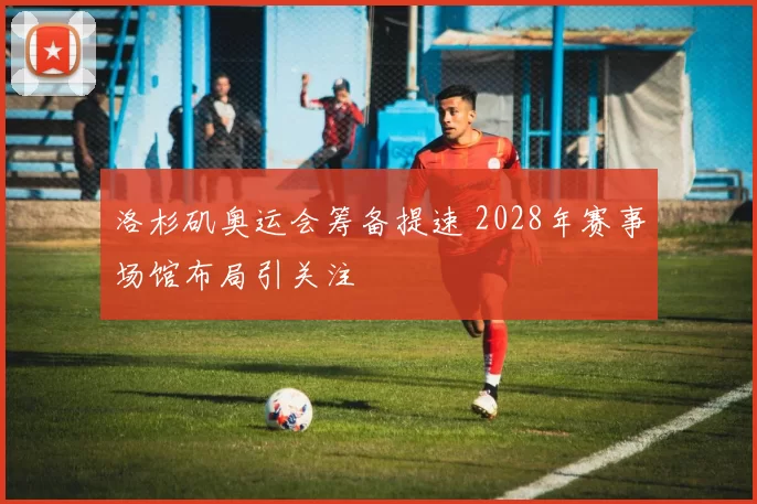 洛杉矶奥运会筹备提速 2028年赛事场馆布局引关注