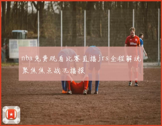nba免费观看比赛直播jrs全程解说聚焦焦点战况播报