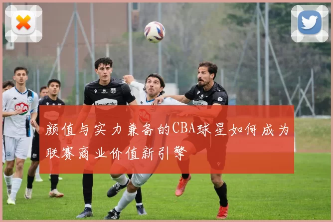 颜值与实力兼备的CBA球星如何成为联赛商业价值新引擎