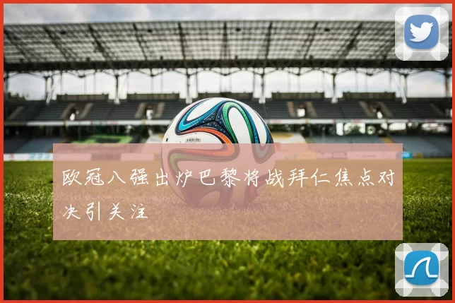 欧冠八强出炉巴黎将战拜仁焦点对决引关注